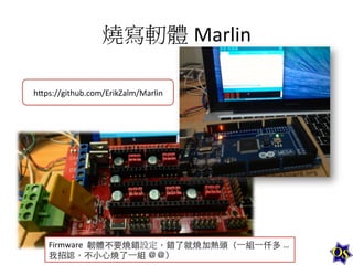 燒寫軔體 Marlin	
  
h-ps://github.com/ErikZalm/Marlin	
  

Firmware	
  	
  韌體不要燒錯設定，錯了就燒加熱頭（⼀一組⼀一仟多	
  …	
  
我招認，不⼩小⼼心燒了⼀一組	
  ＠＠）	
  

 