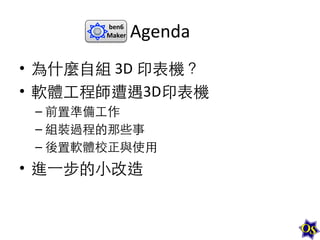 ben6	
  
Maker	
  

Agenda	
  

•  為什麼⾃自組	
  3D	
  印表機？	
  
•  軟體⼯工程師遭遇3D印表機	
  
–  前置準備⼯工作	
  
–  組裝過程的那些事	
  
–  後置軟體校正與使⽤用	
  

•  進⼀一步的⼩小改造	
  

 