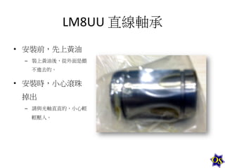 LM8UU	
  直線軸承	
  
•  安裝前，先上黃油	
  
–  裝上黃油後，從外面是餵
不進去的。	
  

•  安裝時，小心滾珠
掉出	
  
–  請與光軸直直的，小心輕
輕壓入。	
  

 