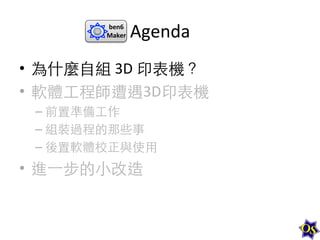 ben6	
  
Maker	
  

Agenda	
  

•  為什麼⾃自組	
  3D	
  印表機？	
  
•  軟體⼯工程師遭遇3D印表機	
  
–  前置準備⼯工作	
  
–  組裝過程的那些事	
  
–  後置軟體校正與使⽤用	
  

•  進⼀一步的⼩小改造	
  

 