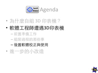 ben6	
  
Maker	
  

Agenda	
  

•  為什麼⾃自組	
  3D	
  印表機？	
  
•  軟體⼯工程師遭遇3D印表機	
  
–  前置準備⼯工作	
  
–  組裝過程的那些事	
  
–  後置軟體校正與使⽤用	
  

•  進⼀一步的⼩小改造	
  

 