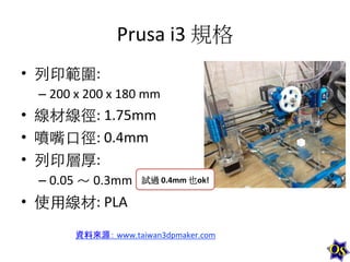 Prusa	
  i3	
  規格	
  
•  列印範圍:	
  	
  
–  200	
  x	
  200	
  x	
  180	
  mm	
  

•  線材線徑:	
  1.75mm	
  
•  噴嘴⼝口徑:	
  0.4mm	
  
•  列印層厚:	
  	
  
–  0.05	
  ～	
  0.3mm	
  	
   試過	
  0.4mm	
  也ok!	
  

•  使⽤用線材:	
  PLA	
  
資料來源：	
  www.taiwan3dpmaker.com	
  

 