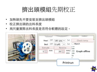 擠出頭模組先期校正	
  
•  加熱頭先不要安裝⾄至擠出頭模組	
  
•  校正擠出頭的出料⻑⾧長度	
  
•  ⽤用尺量實際出料⻑⾧長度是否符合軟體的設定。	
  

Printrun	
  

 
