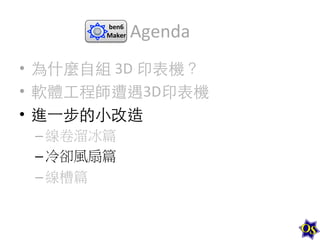 ben6	
  
Maker	
  

Agenda	
  

•  為什麼⾃自組	
  3D	
  印表機？	
  
•  軟體⼯工程師遭遇3D印表機	
  
•  進⼀一步的⼩小改造	
  
– 線卷溜冰篇	
  
– 冷卻風扇篇	
  
– 線槽篇	
  

 