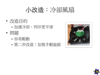 ⼩小改造：冷卻風扇	
  
•  改造目的	
  
–  加速冷卻，列印更平滑	
  

•  問題	
  
–  容易鬆動	
  
–  第二步改造：加裝手動旋鈕	
  
	
  

 
