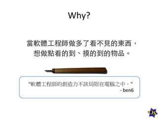 Why?	
  
	
  
當軟體⼯工程師做多了看不⾒見的東⻄西，	
  
想做點看的到、摸的到的物品。	
  
	
  
“軟體工程師的創造力不該局限在電腦之中。”	
  
-­‐	
  ben6	
  

 