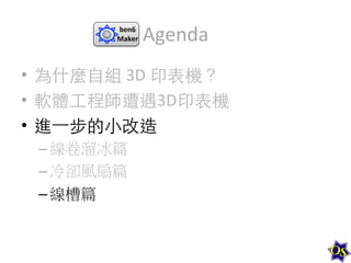 ben6	
  
Maker	
  

Agenda	
  

•  為什麼⾃自組	
  3D	
  印表機？	
  
•  軟體⼯工程師遭遇3D印表機	
  
•  進⼀一步的⼩小改造	
  
– 線卷溜冰篇	
  
– 冷卻風扇篇	
  
– 線槽篇	
  

 