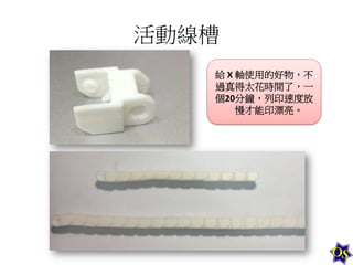 活動線槽	
  
給	
  X	
  軸使用的好物，不
過真得太花時間了，一
個20分鐘，列印速度放
慢才能印漂亮。	
  

 