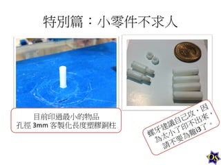 特別篇：小零件不求人	
  

目前印過最小的物品	
  
孔徑	
  3mm	
  客製化長度塑膠銅柱	
  

 