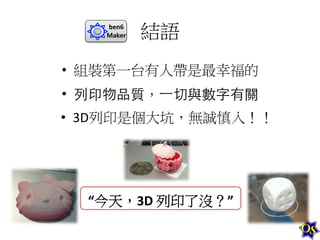 ben6	
  
Maker	
  

結語	
  

•  組裝第一台有人帶是最幸福的	
  
•  列印物品質，⼀一切與數字有關	
  
•  3D列印是個大坑，無誠慎入！！	
  

“今天，3D	
  列印了沒？”	
  

 