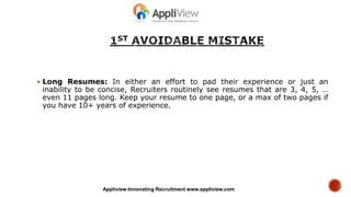 Long Resumes: In either an effort to pad their experience or just an
inability to be concise, Recruiters routinely see resumes that are 3, 4, 5, …
even 11 pages long. Keep your resume to one page, or a max of two pages if
you have 10+ years of experience.
Appliview-Innovating Recruitment www.appliview.com
 
