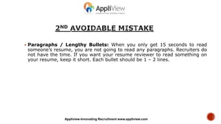  Paragraphs / Lengthy Bullets: When you only get 15 seconds to read
someone’s resume, you are not going to read any paragraphs. Recruiters do
not have the time. If you want your resume reviewer to read something on
your resume, keep it short. Each bullet should be 1 – 2 lines.
Appliview-Innovating Recruitment www.appliview.com
 