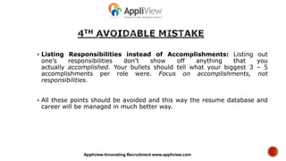  Listing Responsibilities instead of Accomplishments: Listing out
one’s responsibilities don’t show off anything that you
actually accomplished. Your bullets should tell what your biggest 3 – 5
accomplishments per role were. Focus on accomplishments, not
responsibilities.
 All these points should be avoided and this way the resume database and
career will be managed in much better way.
Appliview-Innovating Recruitment www.appliview.com
 