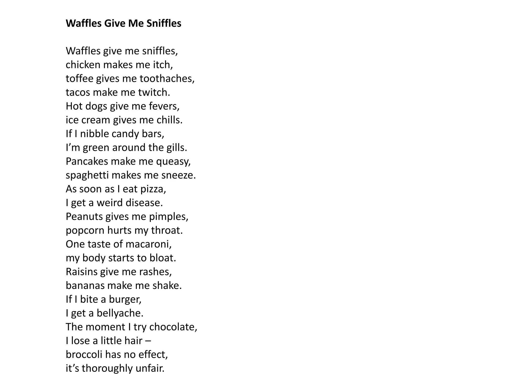 Waffles Give Me Sniffles

Waffles give me sniffles,
chicken makes me itch,
toffee gives me toothaches,
tacos make me twitch.
Hot dogs give me fevers,
ice cream gives me chills.
If I nibble candy bars,
I’m green around the gills.
Pancakes make me queasy,
spaghetti makes me sneeze.
As soon as I eat pizza,
I get a weird disease.
Peanuts gives me pimples,
popcorn hurts my throat.
One taste of macaroni,
my body starts to bloat.
Raisins give me rashes,
bananas make me shake.
If I bite a burger,
I get a bellyache.
The moment I try chocolate,
I lose a little hair –
broccoli has no effect,
it’s thoroughly unfair.
 