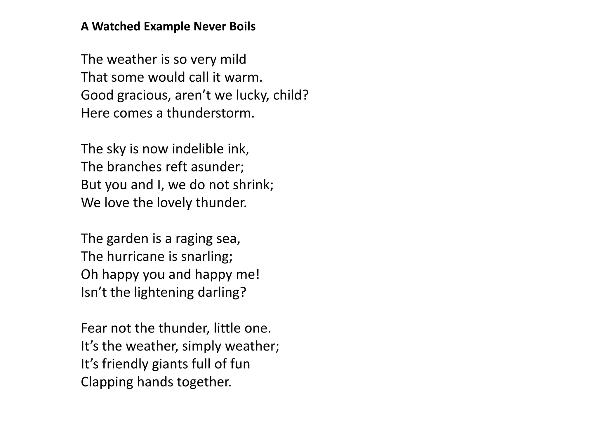 A Watched Example Never Boils

The weather is so very mild
That some would call it warm.
Good gracious, aren’t we lucky, child?
Here comes a thunderstorm.

The sky is now indelible ink,
The branches reft asunder;
But you and I, we do not shrink;
We love the lovely thunder.

The garden is a raging sea,
The hurricane is snarling;
Oh happy you and happy me!
Isn’t the lightening darling?

Fear not the thunder, little one.
It’s the weather, simply weather;
It’s friendly giants full of fun
Clapping hands together.
 