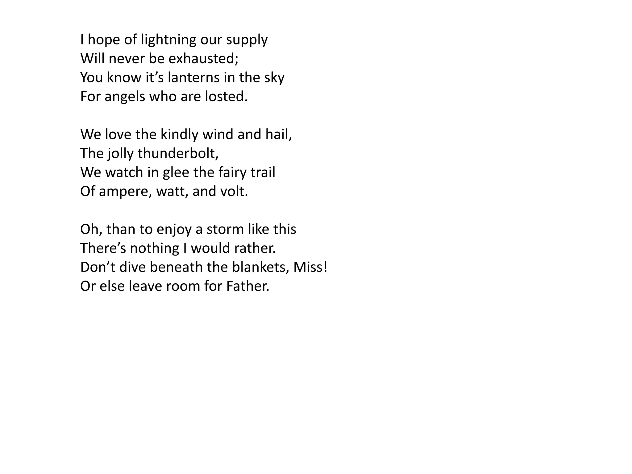 I hope of lightning our supply
Will never be exhausted;
You know it’s lanterns in the sky
For angels who are losted.

We love the kindly wind and hail,
The jolly thunderbolt,
We watch in glee the fairy trail
Of ampere, watt, and volt.

Oh, than to enjoy a storm like this
There’s nothing I would rather.
Don’t dive beneath the blankets, Miss!
Or else leave room for Father.
 