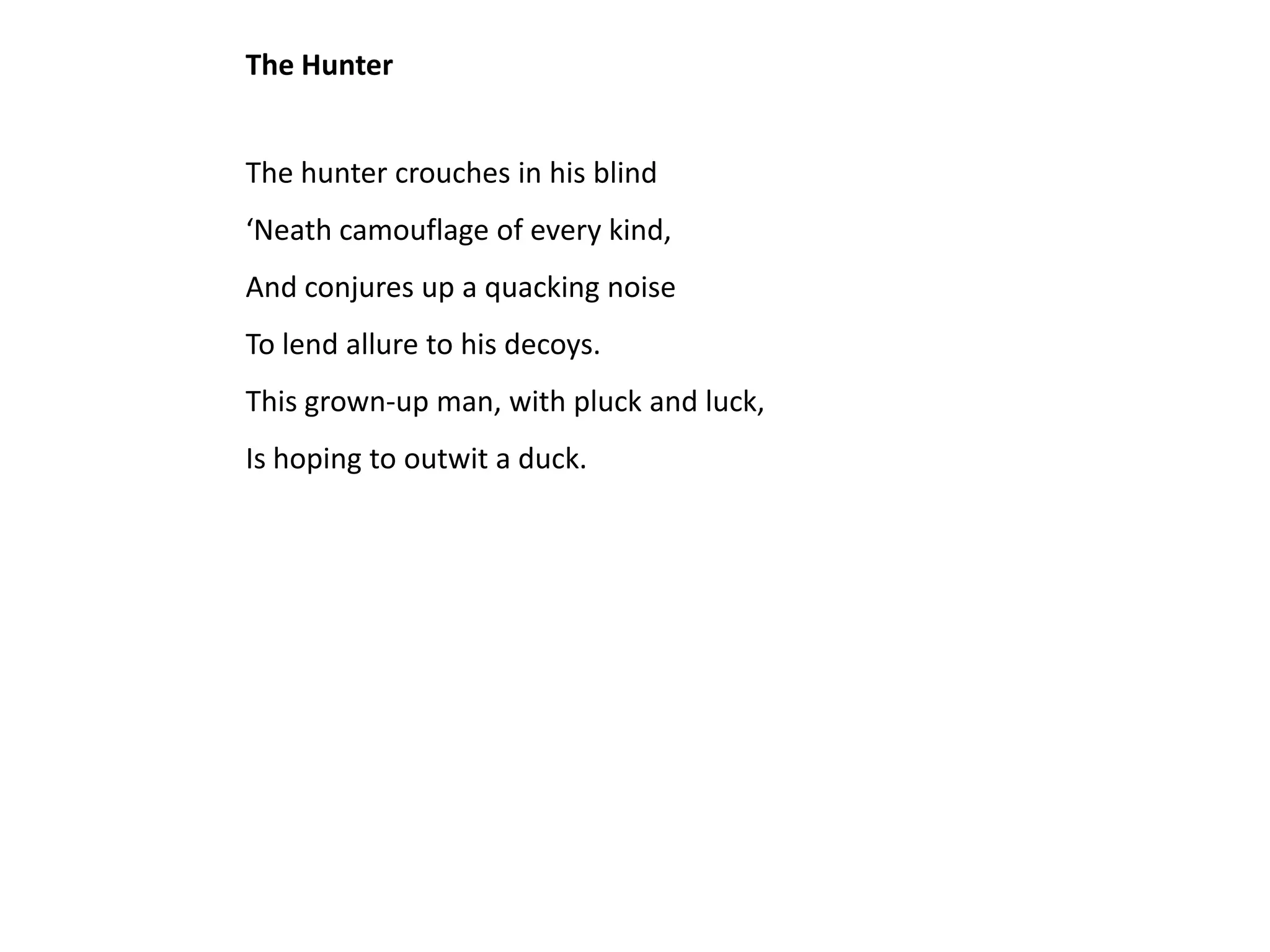 The Hunter


The hunter crouches in his blind
‘Neath camouflage of every kind,
And conjures up a quacking noise
To lend allure to his decoys.
This grown-up man, with pluck and luck,
Is hoping to outwit a duck.
 