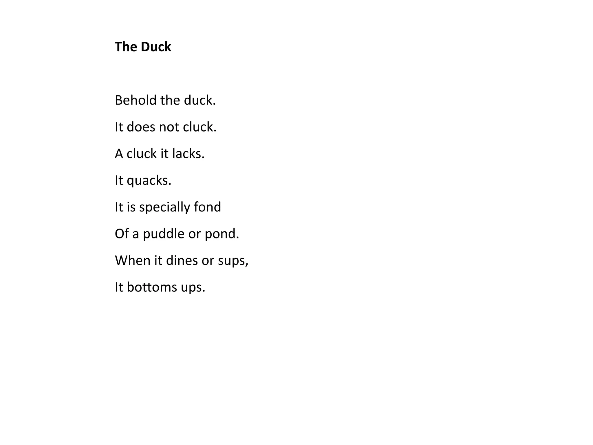 The Duck


Behold the duck.
It does not cluck.
A cluck it lacks.
It quacks.
It is specially fond
Of a puddle or pond.
When it dines or sups,
It bottoms ups.
 