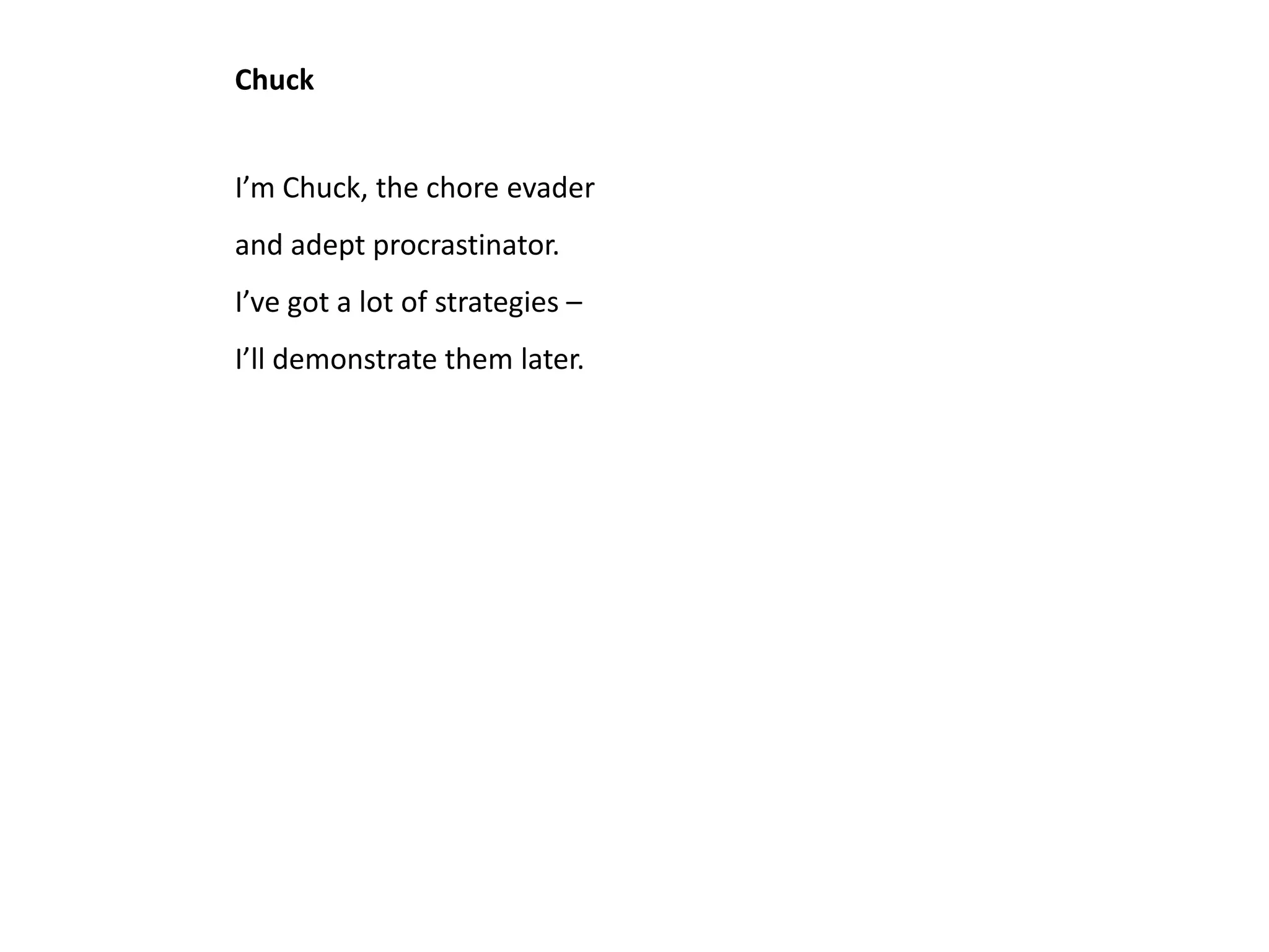 Chuck


I’m Chuck, the chore evader
and adept procrastinator.
I’ve got a lot of strategies –
I’ll demonstrate them later.
 