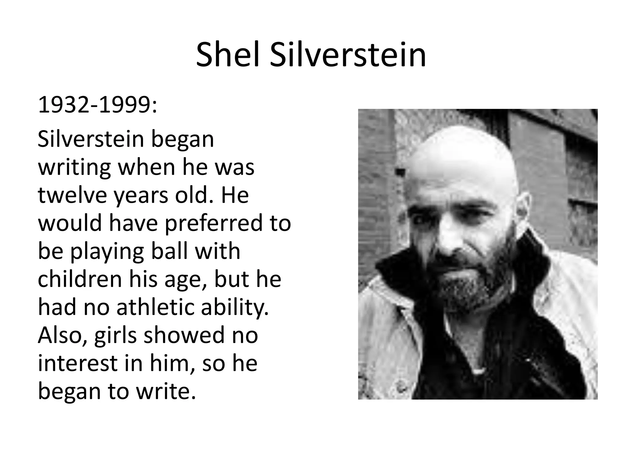 Shel Silverstein
1932-1999:
Silverstein began
writing when he was
twelve years old. He
would have preferred to
be playing ball with
children his age, but he
had no athletic ability.
Also, girls showed no
interest in him, so he
began to write.
 