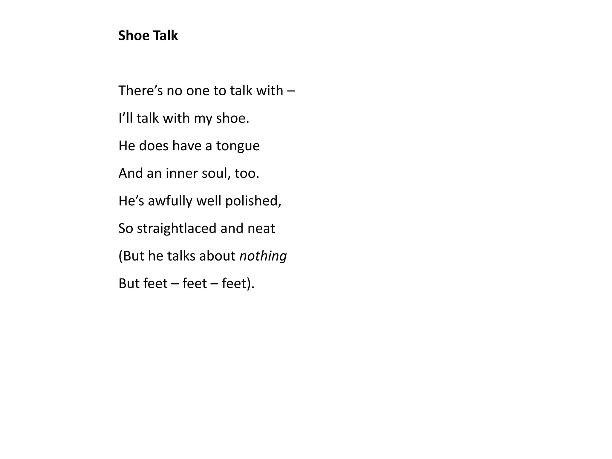 Shoe Talk


There’s no one to talk with –
I’ll talk with my shoe.
He does have a tongue
And an inner soul, too.
He’s awfully well polished,
So straightlaced and neat
(But he talks about nothing
But feet – feet – feet).
 