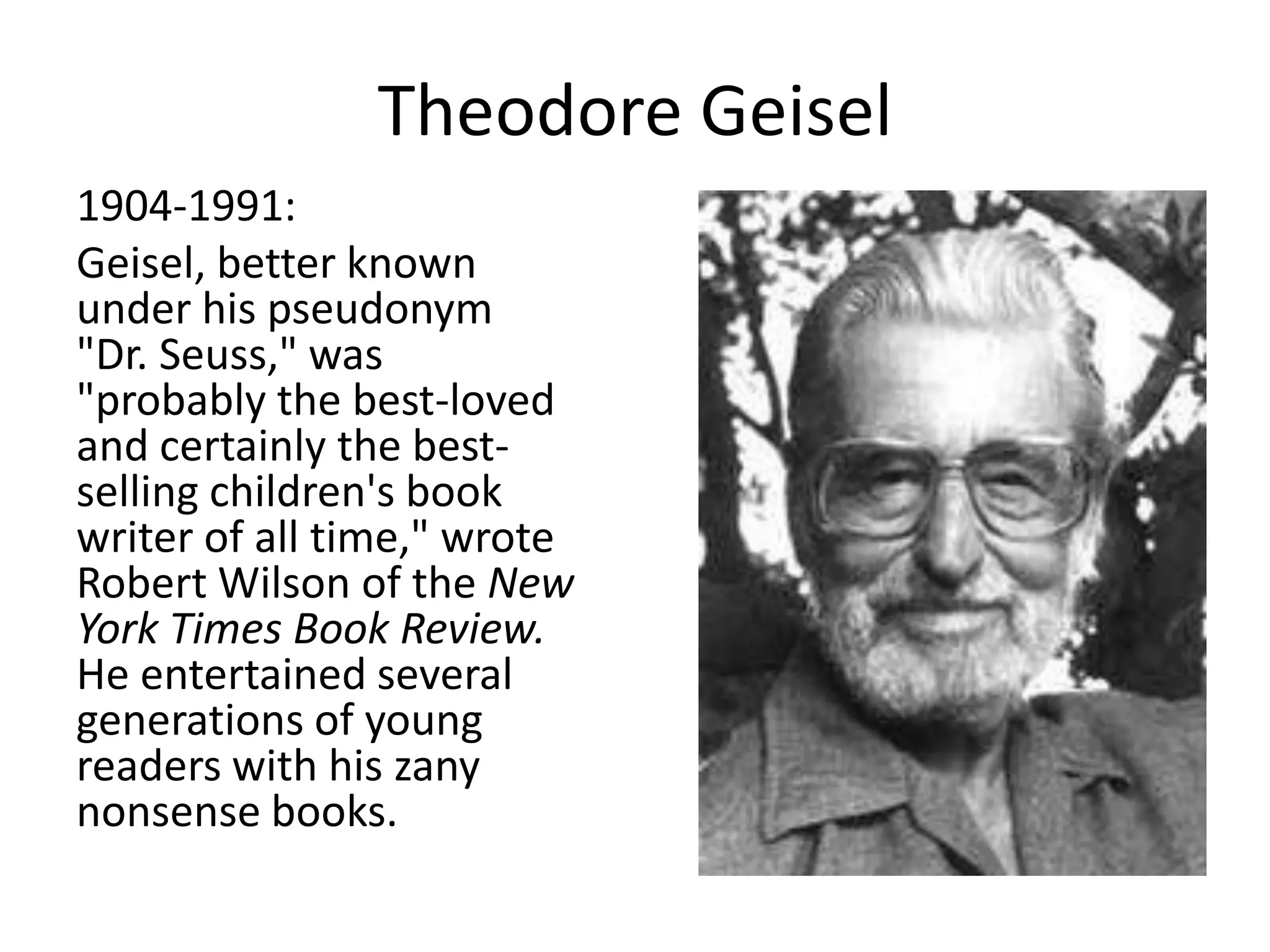 Theodore Geisel
1904-1991:
Geisel, better known
under his pseudonym
"Dr. Seuss," was
"probably the best-loved
and certainly the best-
selling children's book
writer of all time," wrote
Robert Wilson of the New
York Times Book Review.
He entertained several
generations of young
readers with his zany
nonsense books.
 