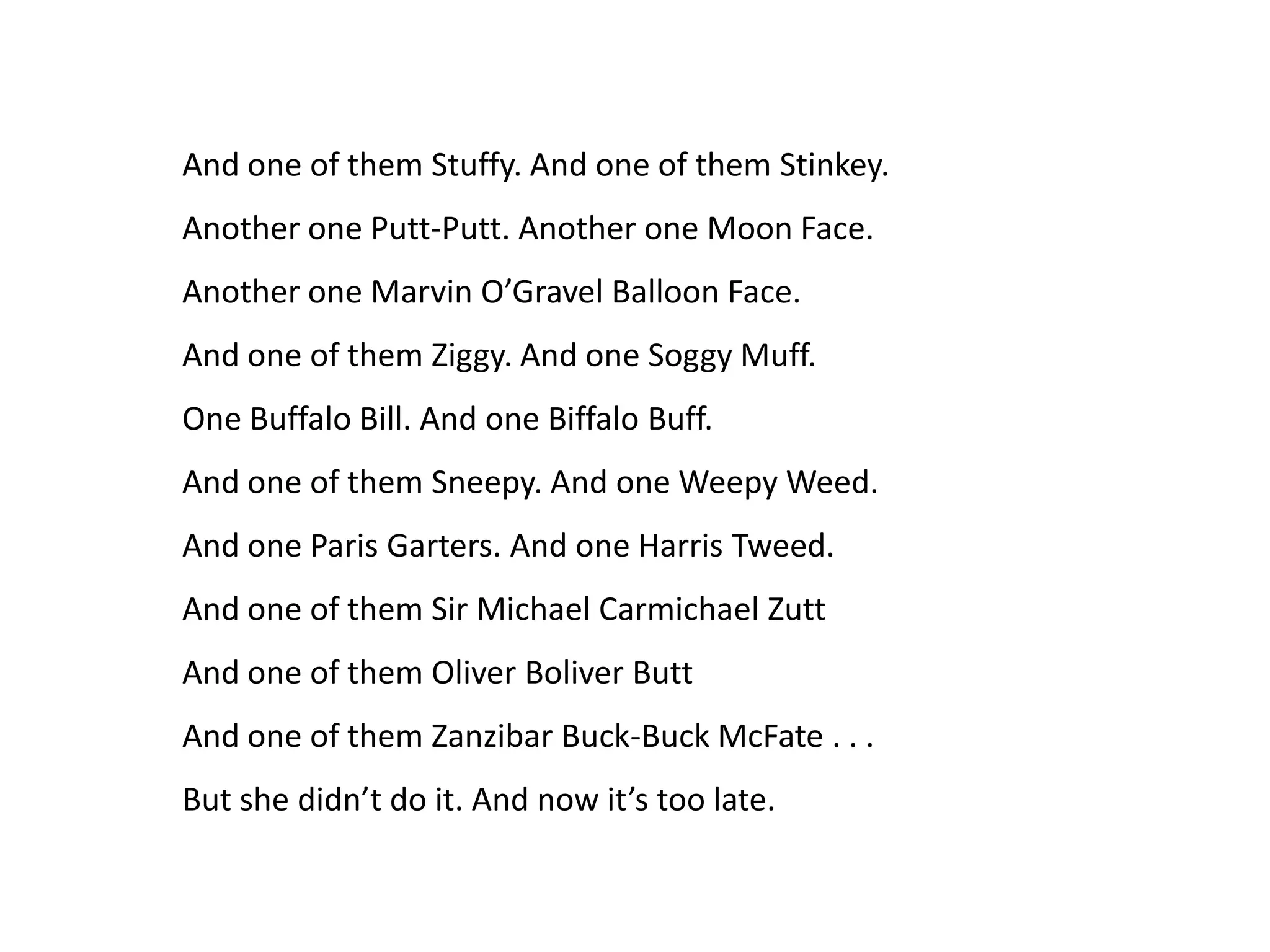 And one of them Stuffy. And one of them Stinkey.
Another one Putt-Putt. Another one Moon Face.
Another one Marvin O’Gravel Balloon Face.
And one of them Ziggy. And one Soggy Muff.
One Buffalo Bill. And one Biffalo Buff.
And one of them Sneepy. And one Weepy Weed.
And one Paris Garters. And one Harris Tweed.
And one of them Sir Michael Carmichael Zutt
And one of them Oliver Boliver Butt
And one of them Zanzibar Buck-Buck McFate . . .
But she didn’t do it. And now it’s too late.
 