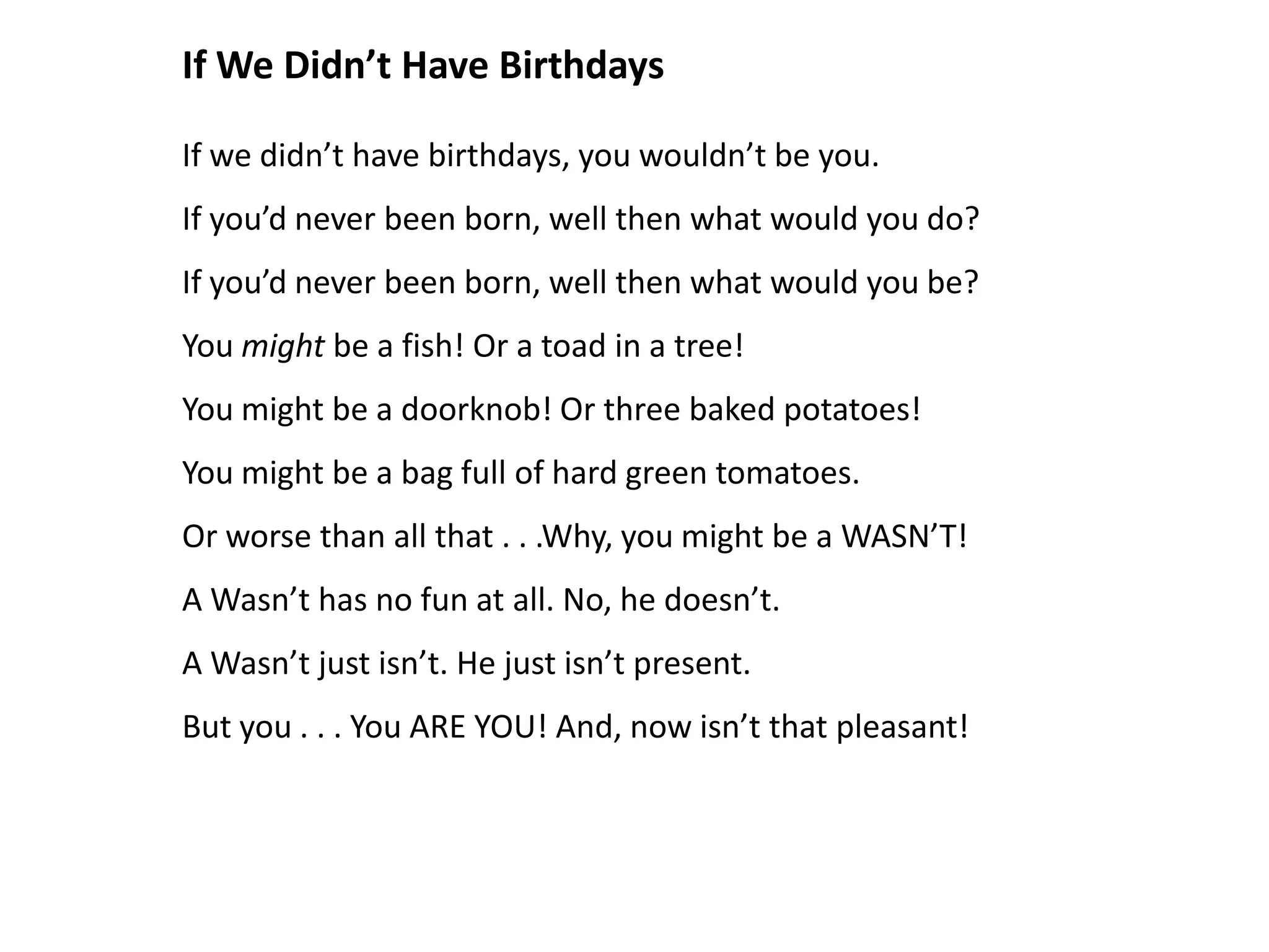 If We Didn’t Have Birthdays

If we didn’t have birthdays, you wouldn’t be you.
If you’d never been born, well then what would you do?
If you’d never been born, well then what would you be?
You might be a fish! Or a toad in a tree!
You might be a doorknob! Or three baked potatoes!
You might be a bag full of hard green tomatoes.
Or worse than all that . . .Why, you might be a WASN’T!
A Wasn’t has no fun at all. No, he doesn’t.
A Wasn’t just isn’t. He just isn’t present.
But you . . . You ARE YOU! And, now isn’t that pleasant!
 