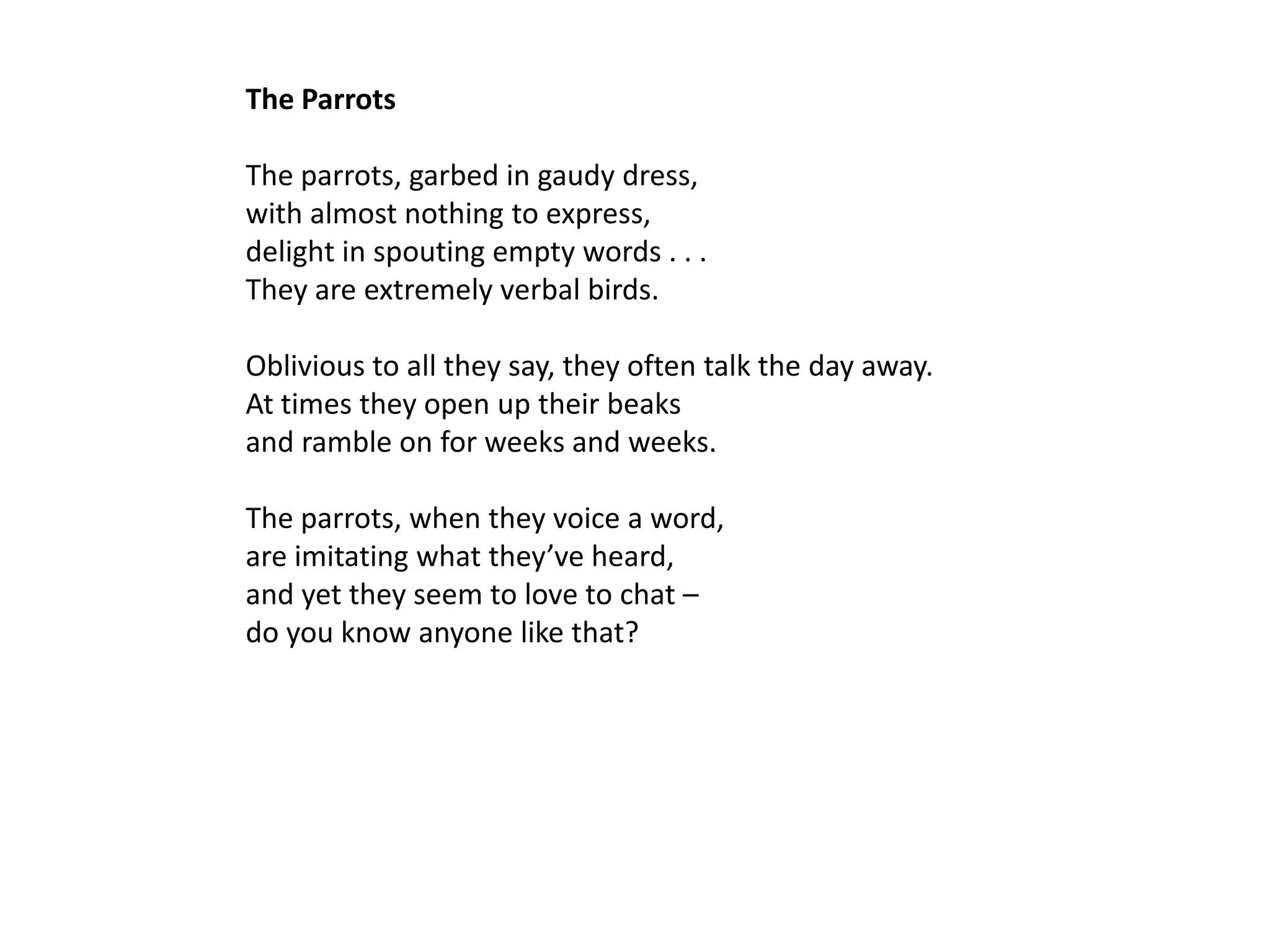 The Parrots

The parrots, garbed in gaudy dress,
with almost nothing to express,
delight in spouting empty words . . .
They are extremely verbal birds.

Oblivious to all they say, they often talk the day away.
At times they open up their beaks
and ramble on for weeks and weeks.

The parrots, when they voice a word,
are imitating what they’ve heard,
and yet they seem to love to chat –
do you know anyone like that?
 