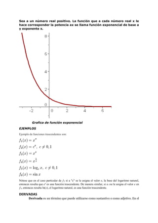 Sea a un número real positivo. La función que a cada número real x le
hace corresponder la potencia ax se llama función exponencial de base a
y exponente x.
Grafica de función exponencial
EJEMPLOS
Ejemplo de funciones trascendentes son:
Nótese que en el caso particular de ƒ2 si a "c" se le asigna el valor e, la base del logaritmo natural,
entonces resulta que ex
es una función trascendente. De manera similar, si a cse le asigna el valor e en
ƒ5, entonces resulta ln(x), el logaritmo natural, es una función trascendente.
DERIVADAS
Derivada es un término que puede utilizarse como sustantivo o como adjetivo. En el
 