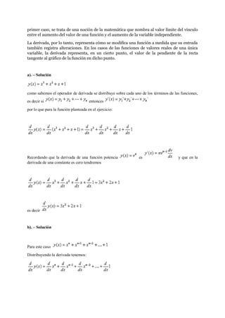 primer caso, se trata de una noción de la matemática que nombra al valor límite del vínculo
entre el aumento del valor de una función y el aumento de la variable independiente.
La derivada, por lo tanto, representa cómo se modifica una función a medida que su entrada
también registra alteraciones. En los casos de las funciones de valores reales de una única
variable, la derivada representa, en un cierto punto, el valor de la pendiente de la recta
tangente al gráfico de la función en dicho punto.
a). – Solución
como sabemos el operador de derivada se distribuye sobre cada uno de los términos de las funciones,
es decir si entonces
por lo que para la función planteada en el ejercicio:
Recordando que la derivada de una función potencia es y que en la
derivada de una constante es cero tendremos
es decir
b). – Solución
Para este caso
Distribuyendo la derivada tenemos:
 