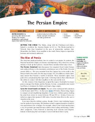 The Persian Empire 
MAIN IDEA WHY IT MATTERS NOW TERMS & NAMES 
TAKING NOTES 
Cyrus Only 
Both 
First Age of Empires 99 
EMPIRE BUILDING By 
governing with tolerance and 
wisdom, the Persians 
established a well-ordered 
empire that lasted for 200 years. 
Leaders today try to follow the 
Persian example of tolerance 
and wise government. 
• Cyrus 
• Cambyses 
• Darius 
• satrap 
• Royal Road 
• Zoroaster 
3 
SETTING THE STAGE The Medes, along with the Chaldeans and others, 
helped to overthrow the Assyrian Empire in 612 B.C. The Medes marched to 
Nineveh from their homeland in the area of present-day northern Iran. 
Meanwhile, the Medes’ close neighbor to the south, Persia, began to expand its 
horizons and territorial ambitions. 
The Rise of Persia 
The Assyrians employed military force to control a vast empire. In contrast, the 
Persians based their empire on tolerance and diplomacy. They relied on a strong 
military to back up their policies. Ancient Persia included what today is Iran. 
The Persian Homeland Indo-Europeans first migrated from Central Europe 
and southern Russia to the mountains and plateaus east of the Fertile Crescent 
around 1000 B.C. This area extended from the Caspian Sea in the north to the 
Persian Gulf in the south. (See the map on page 101.) In addition to fertile farm-land, 
ancient Iran boasted a wealth of minerals. These included copper, lead, 
gold, silver, and gleaming blue lapis lazuli. A thriving trade in these minerals put 
the settlers in contact with their neighbors to the east and the west. 
At first, dozens of tiny kingdoms occupied the region. Eventually two major 
powers emerged: the Medes and the Persians. In time, a remarkable ruler would 
lead Persia to dominate the Medes and found a huge empire. 
Cyrus the Great Founds an Empire The rest of the world paid little attention 
to the Persians until 550 B.C. In that year, Cyrus (SY•ruhs), Persia’s king, began 
to conquer several neighboring kingdoms. Cyrus was a military genius, leading 
his army from victory to victory between 550 and 539 B.C. In time, Cyrus con-trolled 
an empire that spanned 2,000 miles, from the Indus River in the east to 
Anatolia in the west. 
Even more than his military genius, though, Cyrus’s most enduring legacy 
was his method of governing. His kindness toward conquered peoples revealed a 
wise and tolerant view of empire. For example, when Cyrus’s army marched into 
a city, his generals prevented Persian soldiers from looting and burning. Unlike 
other conquerors, Cyrus believed in honoring local customs and religions. 
Instead of destroying the local temple, Cyrus would kneel there to pray. 
Comparing and 
Contrasting Use a 
diagram to identify the 
similarities and 
differences between 
Cyrus and Darius. 
Darius Only 
 