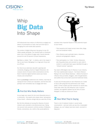 Tip Sheet




Whip
Big Data
Into Shape
PR Professionals have millions of influencers to engage and     excludes three important factors in their potential impact
billions of conversations to track. Here are three keys to      on your brand:
managing the social media data explosion.
                                                                 •	 Their presence and impact across news sites, blogs,
The number of digital influencers has grown to over 30              print and broadcast media.
million people worldwide. The monthly traffic on Facebook
alone runs in the billions of page views. Social channels        •	 Their influence upon particular topics, industries,
account for over 20 percent of brand impressions.                   products and geographic regions.


Big Data is, indeed, “big” – in volume, and in the impact it     •	 Their participation in a “tribe” of other influencers
has on your brand. Managing it is a huge part of your job           who frequently share and comment on each other’s
as a PR pro.                                                        content in a particular topic space identified through a
                                                                    “network science” approach.
So: How do you deal every day with a growing and
constantly changing universe of digital influencers, the        You need a 360-degree view of influence in your industry.
massive volume of social media conversations and the            The most sophisticated measure – the Cision Influence
flood of real-time digital mentions about your brand,           Rating in the Cision Media Database – reflects the level of
industry and competition?                                       influence that journalists, bloggers, other thought-leaders
                                                                and outlets have across both social and traditional media.
Start by prioritizing to determine who matters, what they’re
saying and how it drives your reputation, and the best (and     It uses over 40 data points to rate influencers on a scale
perhaps most immediate) way to engage with them.                of zero to 99 using both the performance and “share-
                                                                ability” of their content and their presence on social sites.
                                                                Cision also offers Top 100 Influencer Lists in vertical


1 Find Out Who Really Matters                                   markets, and regularly updates top ten lists on Cision
                                                                Navigator, to help you narrow your focus.


As you begin your search for the most influential voices in


                                                                2 Hear What They’re Saying
a community – the experts who shape others’ perceptions
of your brand – influence ratings help you save lots of time.


But the first attempts at scoring the influence of social       There’s a lot of irrelevant chatter in social media
network users provided a one-dimensional view. Taking           conversations – and even when you tap into a meaningful
into account only someone’s activity (number of followers,      dialogue, you can’t always read every tweet, comment or
friends, connections, etc.) within a few social platforms       blog post.




us.cision.com  866.639.5087                                      ca.cision.com  877.269.3367
332 S. Michigan Ave., Chicago IL 60604                           1100-150 Ferrand Drive, Toronto, ON M3C 3E5
 