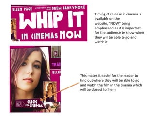Timing of release in cinema is available on the website, “NOW” being emphasised as it is important for the audience to know when they will be able to go and watch it. This makes it easier for the reader to find out where they will be able to go and watch the film in the cinema which will be closest to them 