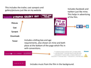 This includes the trailer, cast synopsis and gallery/pictures just like on my websiteIncludes facebook and twitterr just like mine. This helps in advertising of the film. Includes a billing box and age requirements, also shown on mine and both place at the bottom of the page which fits in with conventions. Includes music from the film in the background. 