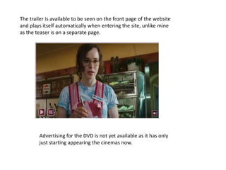 The trailer is available to be seen on the front page of the website and plays itself automatically when entering the site, unlike mine as the teaser is on a separate page. Advertising for the DVD is not yet available as it has only just starting appearing the cinemas now. 