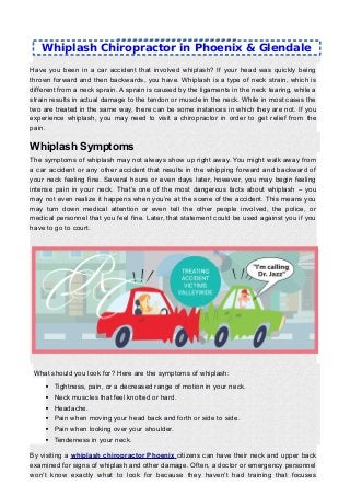 Have you been in a car accident that involved whiplash? If your head was quickly being
thrown forward and then backwards, you have. Whiplash is a type of neck strain, which is
different from a neck sprain. A sprain is caused by the ligaments in the neck tearing, while a
strain results in actual damage to the tendon or muscle in the neck. While in most cases the
two are treated in the same way, there can be some instances in which they are not. If you
experience whiplash, you may need to visit a chiropractor in order to get relief from the
pain.
Whiplash Symptoms
The symptoms of whiplash may not always show up right away. You might walk away from
a car accident or any other accident that results in the whipping forward and backward of
your neck feeling fine. Several hours or even days later, however, you may begin feeling
intense pain in your neck. That’s one of the most dangerous facts about whiplash – you
may not even realize it happens when you’re at the scene of the accident. This means you
may turn down medical attention or even tell the other people involved, the police, or
medical personnel that you feel fine. Later, that statement could be used against you if you
have to go to court.
What should you look for? Here are the symptoms of whiplash:
 Tightness, pain, or a decreased range of motion in your neck.
 Neck muscles that feel knotted or hard.
 Headache.
 Pain when moving your head back and forth or side to side.
 Pain when looking over your shoulder.
 Tenderness in your neck.
By visiting a whiplash chiropractor Phoenix citizens can have their neck and upper back
examined for signs of whiplash and other damage. Often, a doctor or emergency personnel
won’t know exactly what to look for because they haven’t had training that focuses
Whiplash Chiropractor in Phoenix & Glendale
 