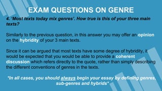 EXAM QUESTIONS ON GENRE
4. ‘Most texts today mix genres’. How true is this of your three main
texts?
Similarly to the previous question, in this answer you may offer an opinion
on the hybridity of your 3 main texts.
Since it can be argued that most texts have some degree of hybridity, it
would be expected that you would be able to provide a coherent
discussion which refers directly to the quote, rather than simply describing
the different conventions of genres in the texts.
*In all cases, you should always begin your essay by defining genres,
sub-genres and hybrids*
 