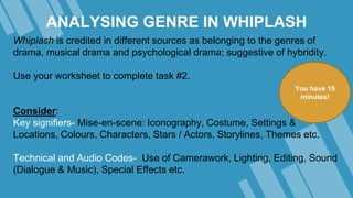 ANALYSING GENRE IN WHIPLASH
Whiplash is credited in different sources as belonging to the genres of
drama, musical drama and psychological drama; suggestive of hybridity.
Use your worksheet to complete task #2.
Consider:
Key signifiers- Mise-en-scene: Iconography, Costume, Settings &
Locations, Colours, Characters, Stars / Actors, Storylines, Themes etc.
Technical and Audio Codes- Use of Camerawork, Lighting, Editing, Sound
(Dialogue & Music), Special Effects etc.
You have 15
minutes!
 