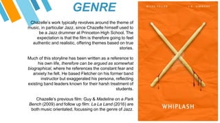 GENRE
Chazelle’s work typically revolves around the theme of
music, in particular Jazz, since Chazelle himself used to
be a Jazz drummer at Princeton High School. The
expectation is that the film is therefore going to feel
authentic and realistic, offering themes based on true
stories.
Much of this storyline has been written as a reference to
his own life, therefore can be argued as somewhat
biographical, where he references the constant fear and
anxiety he felt. He based Fletcher on his former band
instructor but exaggerated his persona, reflecting
existing band leaders known for their harsh treatment of
students.
Chazelle’s previous film: Guy & Madeline on a Park
Bench (2009) and follow up film: La La Land (2016) are
both music orientated, focussing on the genre of Jazz.
 