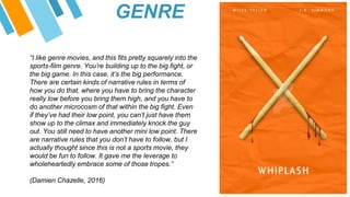 “I like genre movies, and this fits pretty squarely into the
sports-film genre. You’re building up to the big fight, or
the big game. In this case, it’s the big performance.
There are certain kinds of narrative rules in terms of
how you do that, where you have to bring the character
really low before you bring them high, and you have to
do another microcosm of that within the big fight. Even
if they’ve had their low point, you can’t just have them
show up to the climax and immediately knock the guy
out. You still need to have another mini low point. There
are narrative rules that you don’t have to follow, but I
actually thought since this is not a sports movie, they
would be fun to follow. It gave me the leverage to
wholeheartedly embrace some of those tropes.”
(Damien Chazelle, 2016)
GENRE
 