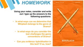 HOMEWORK
Using your notes, consider and write
out / type up the answers to the
following questions:
• In what ways can we determine that
Whiplash belongs to the genre of
Drama?
• In what ways do you consider the
text challenges the genre
conventions of Drama?
• Can you evidence hybridisation in
this text? If so, how?
 