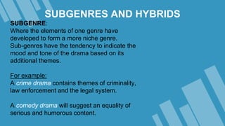 SUBGENRES AND HYBRIDS
SUBGENRE:
Where the elements of one genre have
developed to form a more niche genre.
Sub-genres have the tendency to indicate the
mood and tone of the drama based on its
additional themes.
For example:
A crime drama contains themes of criminality,
law enforcement and the legal system.
A comedy drama will suggest an equality of
serious and humorous content.
 
