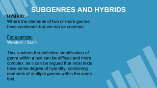 SUBGENRES AND HYBRIDS
HYBRID:
Where the elements of two or more genres
have combined, but are not as common.
For example:
Western / Sci-fi
This is where the definitive identification of
genre within a text can be difficult and more
complex, as it can be argued that most texts
have some degree of hybridity, combining
elements of multiple genres within the same
text.
 