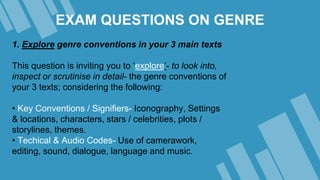 EXAM QUESTIONS ON GENRE
1. Explore genre conventions in your 3 main texts
This question is inviting you to ‘explore’- to look into,
inspect or scrutinise in detail- the genre conventions of
your 3 texts; considering the following:
• Key Conventions / Signifiers- Iconography, Settings
& locations, characters, stars / celebrities, plots /
storylines, themes.
• Techical & Audio Codes- Use of camerawork,
editing, sound, dialogue, language and music.
 