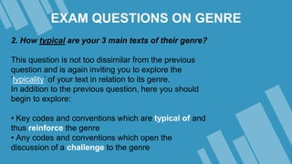 EXAM QUESTIONS ON GENRE
2. How typical are your 3 main texts of their genre?
This question is not too dissimilar from the previous
question and is again inviting you to explore the
‘typicality’ of your text in relation to its genre.
In addition to the previous question, here you should
begin to explore:
• Key codes and conventions which are typical of and
thus reinforce the genre
• Any codes and conventions which open the
discussion of a challenge to the genre
 