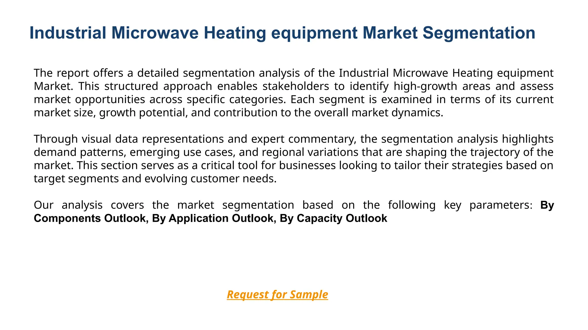 Industrial Microwave Heating equipment Market Segmentation
Request for Sample
The report offers a detailed segmentation analysis of the Industrial Microwave Heating equipment
Market. This structured approach enables stakeholders to identify high-growth areas and assess
market opportunities across specific categories. Each segment is examined in terms of its current
market size, growth potential, and contribution to the overall market dynamics.
Through visual data representations and expert commentary, the segmentation analysis highlights
demand patterns, emerging use cases, and regional variations that are shaping the trajectory of the
market. This section serves as a critical tool for businesses looking to tailor their strategies based on
target segments and evolving customer needs.
Our analysis covers the market segmentation based on the following key parameters: By
Components Outlook, By Application Outlook, By Capacity Outlook
 
