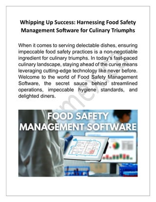Whipping Up Success: Harnessing Food Safety
Management So ware for Culinary Triumphs
When it comes to serving delectable dishes, ensuring
impeccable food safety practices is a non-negotiable
ingredient for culinary triumphs. In today's fast-paced
culinary landscape, staying ahead of the curve means
leveraging cutting-edge technology like never before.
Welcome to the world of Food Safety Management
Software, the secret sauce behind streamlined
operations, impeccable hygiene standards, and
delighted diners.
 