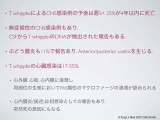 • T whippleiによるCNS感染例の予後は悪い. 25%が4年以内に死亡
• 無症候性のCNS感染例もあり,
CSFからT whippleiのDNAが検出された報告もある.
• ぶどう膜炎も11%で報告あり.Anterior/posterior uveitisを生じる.
• T. whippleiの心臓感染は17-55%.
• 心外膜, 心筋, 心内膜に浸潤し,
同部位の生検においてPAS陽性のマクロファージの浸潤が認められる
• 心内膜炎(後述)は初感染としての報告もあり,
突然死の原因にもなる.
N Engl J Med 2007;356:55-66.
 