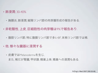 • 肺浸潤; 30-40%
• 胸膜炎, 肺浸潤, 縦隔リンパ節の肉芽腫形成の報告がある.
• 非乾酪性, 上皮, 巨細胞性の肉芽種は9%で報告あり.
• 腹腔リンパ節, 特に腹膜リンパ節で多いが, 末梢リンパ節では稀.
• 他, 様々な臓器に浸潤する
• 皮膚ではMelanodermaを生じ,
また, 稀だが腎臓, 甲状腺, 精巣上体, 精巣への浸潤もある.
N Engl J Med 2007;356:55-66.
 